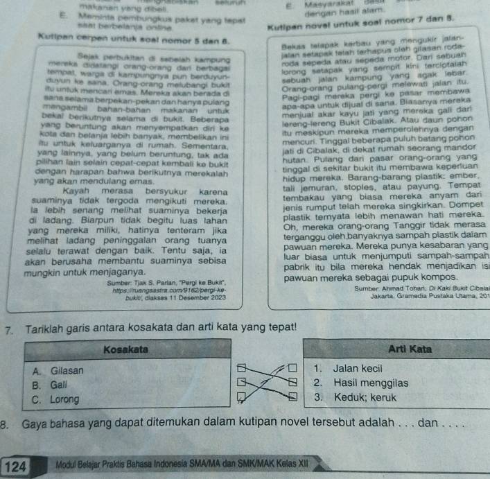 madunan ying dibeli.     E   Masyarakat  Je s
derigan hasil alam.
E. Meminta pembungkus paket yang tepst
saat berbelarja online.
Kutipan novel untuk soal nomor 7 dan 8.
Kutlpan cerpen untuk soal nomor 5 dan B.
Bekas telapak kerbau yang mengukir jalan-
Sejak perbukitan di sabelah kampung
jalan setapak telah terhapus oleh gilasan roda-
meraka didatangi orang-orang dan berbagai
roda sepeda atau sepeda motor. Dari sebuah
lorong setapak yang sempit kini terciptalah 
tempat, warga di kampungnya pun berduyun-
duyun ke sana. Orang-orang melubangi bukit
sebuah jalan kampung yang agak lebar.
itu untuk mencari emas. Merekz akan berada di
Orang-orang pulang-pergi melewati jalan itu.
sana selama berpekan-pekan dan hanya pulang
Pagi-pagi mereka pergi ke pašar membawa
mengambil bahan-bahan makanan untuk
apa-apa untuk dijual di sana. Biasanya mereka
bekal berikutnya selama di bukit. Beberapa
menjual akar kayu jati yang merska galli dar
yang beruntung akan menyempatkan diri ke 
lereng-lereng Bukit Cibalak. Atau daun pohon
kota dan belanja lebih banyak, membelikan ini itu meskipun mereka memperolehnya dengan
itu untuk keluarganya di rumah. Sementara. mencuri. Tinggal beberapa puluh batang pohon
yang lainnya, yang belum beruntung, tak ada jati di Cibalak, di dekat rumah seorang mandor
pilihan lain selain cepat-cepat kembali ke bukit hutan. Pulang dari pasar orang-orang yan
dengan harapan bahwa berikutnya merekalah tinggal di sekitar bukit itu membawa keperluan
yang akan mendulang emas. hidup mereka. Barang-barang plastik: ember,
Kayah merasa bersyukur karena tali jemuran, stoples, atau payung. Tempat
suaminya tidak tergoda mengikuti mereka. tembakau yang biasa mereka anyam dar
la lebih senang melihat suaminya bekerja jenis rumput telah mereka singkirkan. Dompet
di ladang. Biarpun tidak begitu luas lahan plastik ternyata lebih menawan hati mereka.
yang mereka miliki, hatinya tenteram jika Oh, mereka orang-orang Tanggir tidak merasa
melihat ladang peninggalan orang tuanya terganggu oleh banyaknya sampah plastik daïam
selalu terawat dengan baik. Tentu saja, ia pawuan mereka. Mereka punya kesabaran yang
akan berusaha membantu suaminya sebisa luar biasa untuk menjumputi sampah-sampah
mungkin untuk menjaganya. pabrik itu bila mereka hendak menjadikan is 
Sumber: Tjak S. Parlan, ''Pergi ke Bukit'', pawuan mereka sebagai pupuk kompos.
https: ruangsastra.com/9162/pergi-ke Sumber: Ahmad Toharl, Di Kaki Bukit Cibalai
bukit, diakses 11 Desember 2023 Jakarta, Gramedia Pustaka Utama, 201
7. Tariklah garis antara kosakata dan arti kata yang tepat!
Kosakata Arti Kata
A. Gilasan 1. Jalan kecil
B. Gall 2. Hasil menggilas
C. Lorong 3. Keduk; keruk
8. Gaya bahasa yang dapat ditemukan dalam kutipan novel tersebut adalah . . . dan . . . .
124 Modul Belajar Praktis Bahasa Indonesia SMA/MA dan SMK/MAK Kelas XII