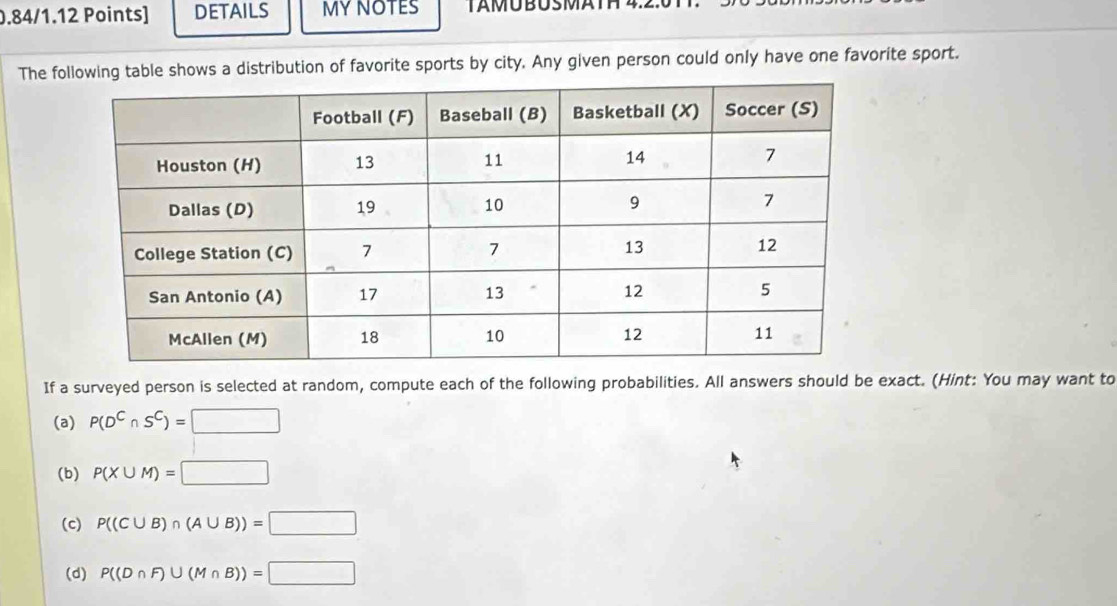 DETAILS MY NOTES TAMÜBUSMÄTH 4.2. 
The following table shows a distribution of favorite sports by city. Any given person could only have one favorite sport. 
If a surveyed person is selected at random, compute each of the following probabilities. All answers should be exact. (Hint: You may want to 
(a) P(D^C∩ S^C)=□
(b) P(X∪ M)=□
(c) P((C∪ B)∩ (A∪ B))=□
(d) P((D∩ F)∪ (M∩ B))=□