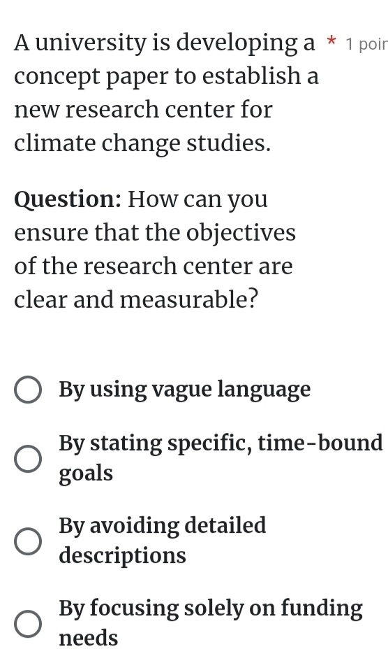 A university is developing a * 1 poir
concept paper to establish a
new research center for
climate change studies.
Question: How can you
ensure that the objectives
of the research center are
clear and measurable?
By using vague language
By stating specific, time-bound
goals
By avoiding detailed
descriptions
By focusing solely on funding
needs