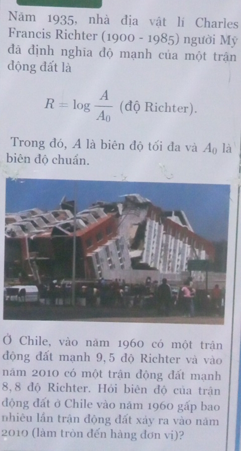 Năm 1935, nhà địa vật lí Charles 
Francis Richter (1900-1985) người Mỹ 
đã định nghĩa độ mạnh của một trận 
động đất là
R=log frac AA_0 (độ Richter). 
Trong đó, A là biên độ tối đa và A_0 là 
biên độ chuẩn. 
Ở Chile, vào năm 1960 có một trận 
động đất mạnh 9,5 độ Richter và vào 
năm 2010 có một trận động đất mạnh
8,8 độ Richter. Hỏi biên độ của trận 
động đất ở Chile vào năm 1960 gấp bao 
nhiêu lần trận động đất xảy ra vào năm 
2010 (làm tròn đến hàng đơn vị)?