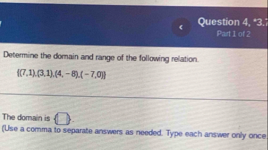 Question 4, *3.7 
Part 1 of 2 
Determine the domain and range of the following relation.
 (7,1),(3,1),(4,-8),(-7,0)
The domain is  □ . 
(Use a comma to separate answers as needed. Type each answer only once