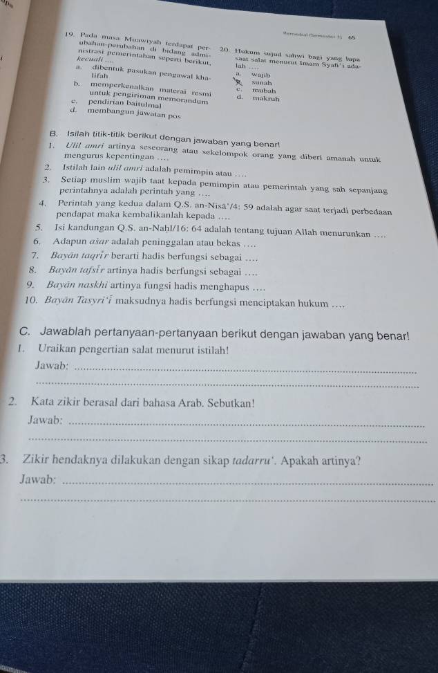 emsdial Gemnster 11 65
19, Pada masa Muawiyah terdapat per- 20. Hukum sujud sahwi bagi yang lupa
ubahan-perubahan di bidang admi-
nistrast pemerintahan seperti berikut. lah ---- saat salat menurut Imam Syafi'i ada-
ecuali ===
a. dibentuk pasukan pengawal kha- a. wajib
lifah
sunah
c. mubah
b. memperkenalkan materai resmi d. makruh
untuk pengiriman memorandum
c. pendirian baitulmal
d. membangun jawatan pos
B. Isilah titik-titik berikut dengan jawaban yang benar!
1. Ulil amri artinya seseorang atau sekelompok orang yang diberi amanah untuk
mengurus kepentingan ..
2. Istilah lain ulil amri adalah pemimpin atau …
3. Setiap muslim wajib taat kepada pemimpin atau pemerintah yang sah sepanjang
perintahnya adalah perintah yang …
4. Perintah yang kedua dalam Q.S. an-Nisā'/4: 59 adalah agar saat terjadi perbedaan
pendapat maka kembalikanlah kepada ....
5. Isi kandungan Q.S. an-Naḥl/16: 64 adalah tentang tujuan Allah menurunkan ….
6. Adapun ašar adalah peninggalan atau bekas …
7. Bayān taqrir berarti hadis berfungsi sebagai …
8. Bayān tafsir artinya hadis berfungsi sebagai ….
9. Bayān naskhi artinya fungsi hadis menghapus …
10. Bayān Tasyri  maksudnya hadis berfungsi menciptakan hukum …..
C. Jawablah pertanyaan-pertanyaan berikut dengan jawaban yang benar!
1. Uraikan pengertian salat menurut istilah!
Jawab:_
_
2. Kata zikir berasal dari bahasa Arab. Sebutkan!
Jawab:_
_
3. Zikir hendaknya dilakukan dengan sikap tadarru‘. Apakah artinya?
Jawab:_
_