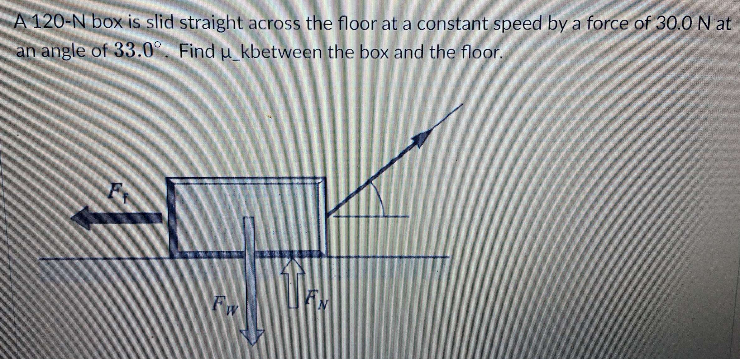 A 120-N box is slid straight across the floor at a constant speed by a force of 30.0 N at
an angle of 33.0°. Find μ_kbetween the box and the floor.