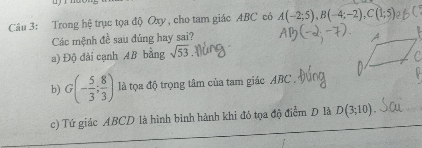 Trong hệ trục tọa độ Oxy , cho tam giác ABC có A(-2;5), B(-4;-2), C(1;5)
Các mệnh đề sau đúng hay sai? 
a) Độ dài cạnh AB bằng sqrt(53)
b) G(- 5/3 ; 8/3 ) là tọa độ trọng tâm của tam giác ABC. 
c) Tứ giác ABCD là hình bình hành khi đó tọa độ điểm D là D(3;10)