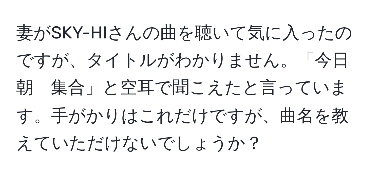 妻がSKY-HIさんの曲を聴いて気に入ったのですが、タイトルがわかりません。「今日　朝　集合」と空耳で聞こえたと言っています。手がかりはこれだけですが、曲名を教えていただけないでしょうか？