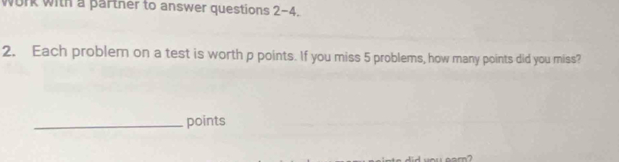 work with a parther to answer questions 2-4. 
2. Each problem on a test is worth p points. If you miss 5 problems, how many points did you miss? 
_points