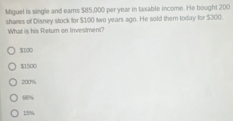 Miguel is single and ears $85,000 per year in taxable income. He bought 200
shares of Disney stock for $100 two years ago. He sold them today for $300.
What is his Return on Investment?
$100
$1500
200%
66%
15%