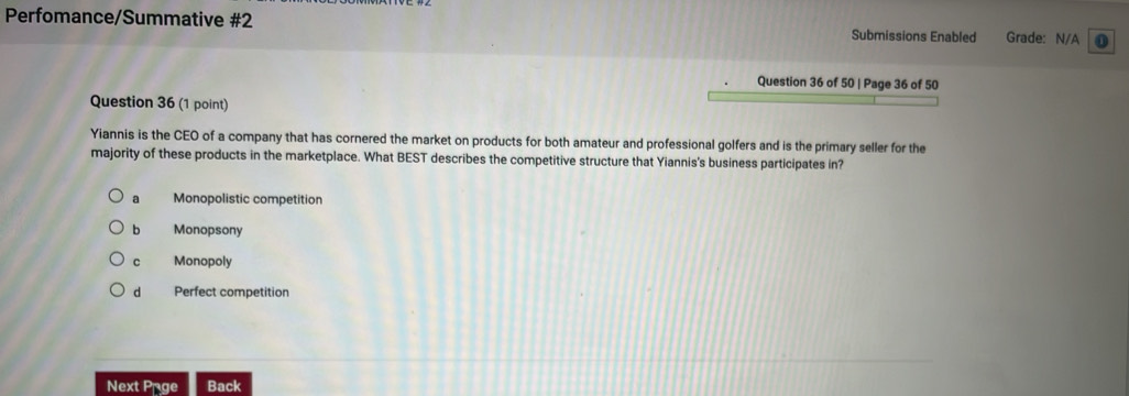 Perfomance/Summative #2 Submissions Enabled Grade: N/A 0
Question 36 of 50 | Page 36 of 50
Question 36 (1 point)
Yiannis is the CEO of a company that has cornered the market on products for both amateur and professional golfers and is the primary seller for the
majority of these products in the marketplace. What BEST describes the competitive structure that Yiannis's business participates in?
a Monopolistic competition
b Monopsony
C Monopoly
d Perfect competition
Next Prge Back