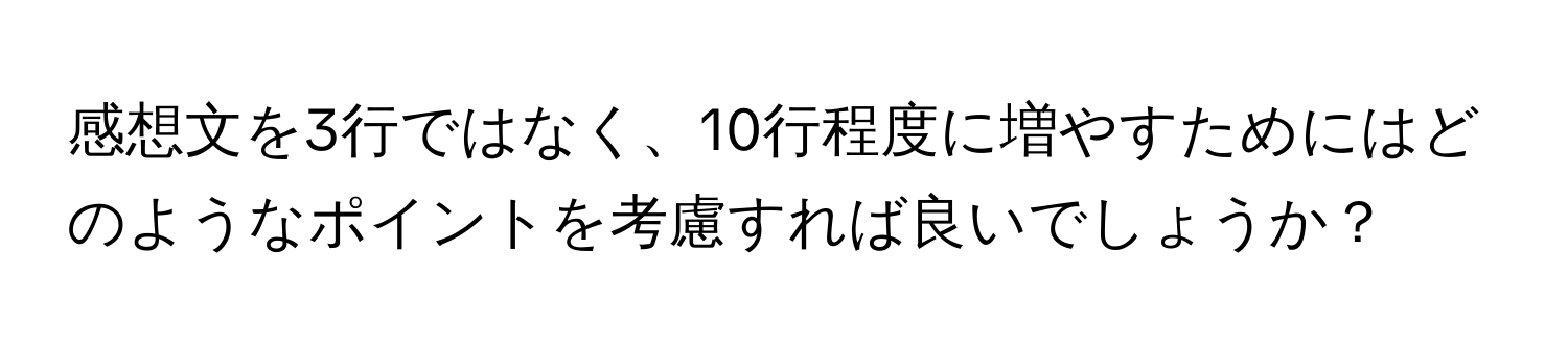 感想文を3行ではなく、10行程度に増やすためにはどのようなポイントを考慮すれば良いでしょうか？