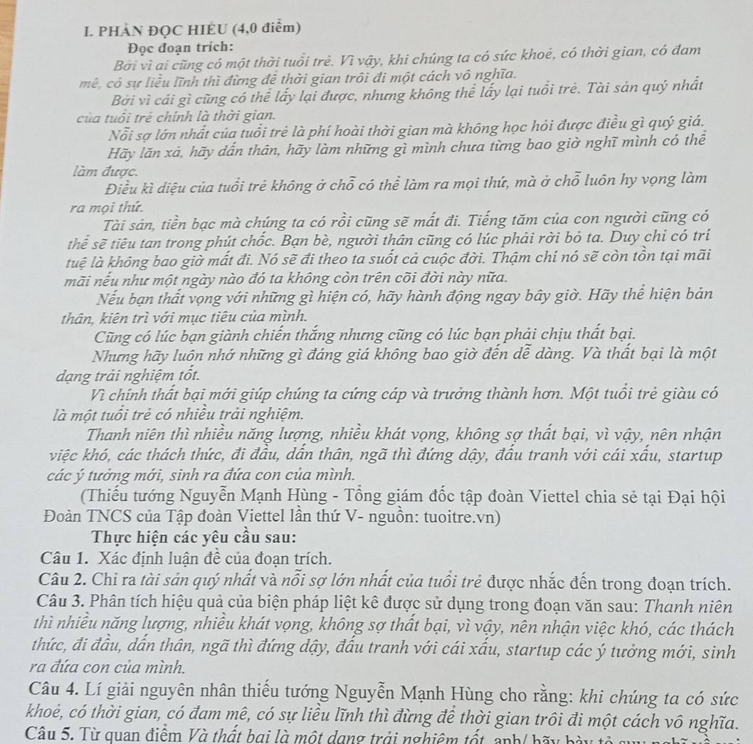 PHÀN ĐQC HIEU (4,0 điểm)
Đọc đoạn trích:
Bởi vì ai cũng có một thời tuổi trẻ. Vì vậy, khi chúng ta có sức khoẻ, có thời gian, có đam
mê, có sự liều lĩnh thì đừng đề thời gian trôi đi một cách vô nghĩa.
Bởi vì cái gì cũng có thể lấy lại được, nhưng không thể lấy lại tuổi trẻ. Tài sản quý nhất
của tuổi trẻ chính là thời gian.
Nỗi sợ lớn nhất của tuổi trẻ là phí hoài thời gian mà không học hỏi được điều gì quý giá.
Hãy lãn xả, hãy dấn thân, hãy làm những gì mình chưa từng bao giờ nghĩ mình có thể
làm được.
Điều kì diệu của tuổi trẻ không ở chỗ có thể làm ra mọi thứ, mà ở chỗ luôn hy vọng làm
ra mọi thứ.
Tài sản, tiền bạc mà chúng ta có rồi cũng sẽ mất đi. Tiếng tăm của con người cũng có
thể sẽ tiêu tan trong phút chốc. Bạn bè, người thân cũng có lúc phải rời bỏ ta. Duy chi có trí
luệ là không bao giờ mất đi. Nó sẽ đi theo ta suốt cả cuộc đời. Thậm chí nó sẽ còn tồn tại mãi
mãi nếu như một ngày nào đó ta không còn trên cõi đời này nữa.
Nếu bạn thất vọng với những gì hiện có, hãy hành động ngay bây giờ. Hãy thể hiện bản
thân, kiên trì với mục tiêu của mình.
Cũng có lúc bạn giành chiến thắng nhưng cũng có lúc bạn phải chịu thất bại.
Nhưng hãy luôn nhớ những gì đáng giá không bao giờ đến dễ dàng. Và thất bại là một
dạng trải nghiệm tốt.
Vì chính thất bại mới giúp chúng ta cứng cáp và trưởng thành hơn. Một tuổi trẻ giàu có
là một tuổi trẻ có nhiều trải nghiệm.
Thanh niên thì nhiều năng lượng, nhiều khát vọng, không sợ thất bại, vì vậy, nên nhận
việc khó, các thách thức, đi đầu, dấn thân, ngã thì đứng dậy, đấu tranh với cái xấu, startup
các ý tưởng mới, sinh ra đứa con của mình.
(Thiếu tướng Nguyễn Mạnh Hùng - Tổng giám đốc tập đoàn Viettel chia sẻ tại Đại hội
Đoàn TNCS của Tập đoàn Viettel lần thứ V- nguồn: tuoitre.vn)
Thực hiện các yêu cầu sau:
Câu 1. Xác định luận đề của đoạn trích.
Câu 2. Chỉ ra tài sản quý nhất và nỗi sợ lớn nhất của tuổi trẻ được nhắc đến trong đoạn trích.
Câu 3. Phân tích hiệu quả của biện pháp liệt kê được sử dụng trong đoạn văn sau: Thanh niên
thì nhiều năng lượng, nhiều khát vọng, không sợ thất bại, vì vậy, nên nhận việc khó, các thách
thức, đi đầu, dấn thân, ngã thì đứng dậy, đấu tranh với cái xấu, startup các ý tưởng mới, sinh
ra đứa con của mình.
Câu 4. Lí giải nguyên nhân thiếu tướng Nguyễn Mạnh Hùng cho rằng: khi chúng ta có sức
khoẻ, có thời gian, có đam mê, có sự liều lĩnh thì đừng để thời gian trôi đi một cách vô nghĩa.
Câu 5. Từ quan điểm Và thất bai là một dạng trởi nghiêm tốt anh/ bãy bày tỏ ở