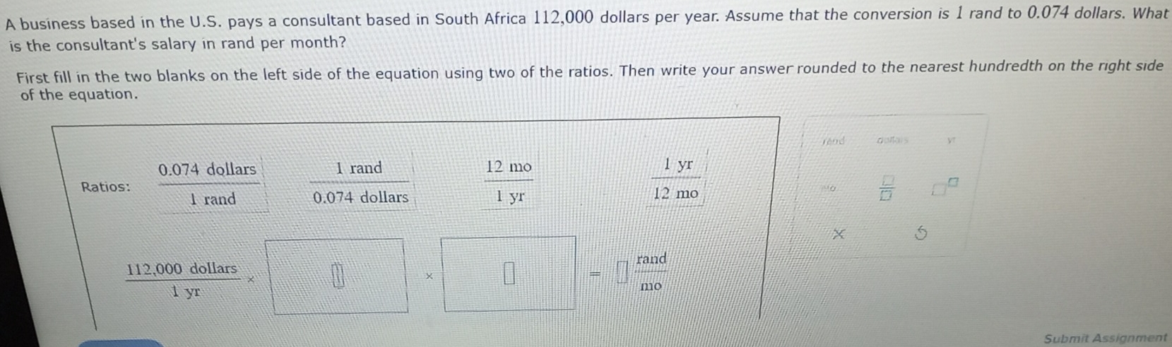 A business based in the U.S. pays a consultant based in South Africa 112,000 dollars per year. Assume that the conversion is 1 rand to 0.074 dollars. What 
is the consultant's salary in rand per month? 
First fill in the two blanks on the left side of the equation using two of the ratios. Then write your answer rounded to the nearest hundredth on the right side 
of the equation. 
rénd doltais y 
1 rand 
Ratios:  (0.074dollars)/1rand  0.074 dollars
 12mo/1yr 
 1yr/12mo 
 □ /□   □ 
5
 (112,000dollars)/1yr * □ * □ * □ b_□  □  rand/n10 
Submit Assignment