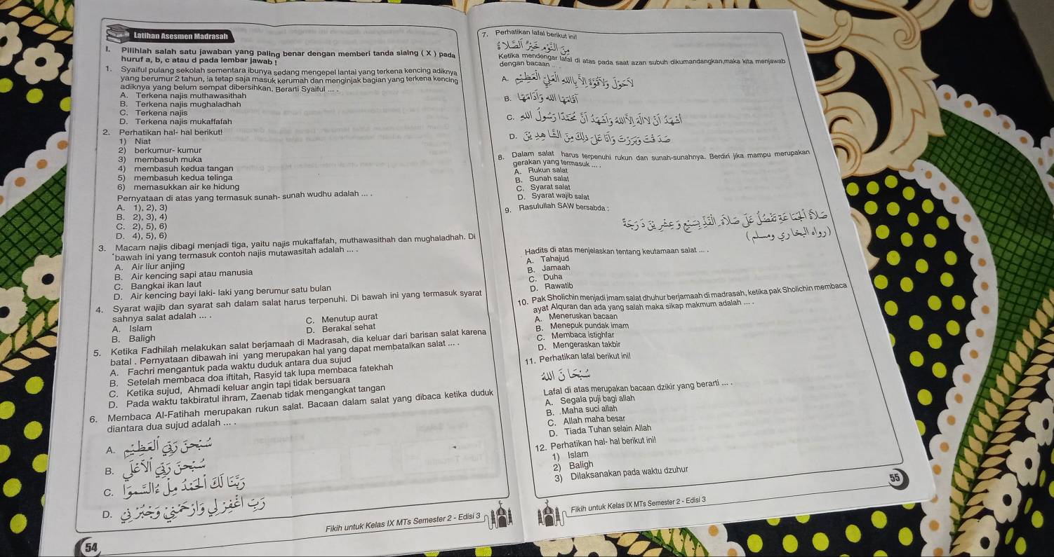 Perhatikan lafal berikul 
Latihan Asesmen Madras
l. Pilihlah salah satu jawaban yang palinq benar dengan memberi tanda sialng ( X ) pada  Ketika mendengar lafal di atas pada saat azan subuh dikumandangkan,maka kita menjawab
huruf a, b, c atau d pada lembar jawab ! dengan bacaan
1. Syaiful pulang sekolah sementara ibunya sedang mengepel lantai yang terkena kencing adiknya
yang berumur 2 tahun, ia tetap saja masuk kerumah dan menginjak bagian yang terkena kencing A.
adiknya yang belum sempat dibersihkan. Berarti Syaiful
A. Terkena najis muthawasithah
B. Terkena najis mughaladhah
C. Terkena najis
D. Terkena najis mukaffafah
2. Perhatikan hal- hal berikut!
o.
1) Niat
2) berkumur- kumur
3) membasuh muka 8. Dalam salat harus terpenuhi rukun dan sunah-sunahnya. Berdiri jika mampu merupakan
gerakan yang termasuk ... .
4) membasuh kedua tangan
5) membasuh kedua telinga A. Rukun salat
B. Sunah salat
6) memasukkan air ke hidung
Pernyataan di atas yang termasuk sunah- sunah wudhu adalah ... . C. Syarat salat D. Syarat wajib salat
A. 1), 2), 3) 9. Rasulullah SAW bersabda :
B. 2), 3), 4)
C. 2), 5), 6)
D.4), 5), 6
3. Macam najis dibagi menjadi tiga, yaitu najis mukaffafah, muthawasithah dan mughaladhah. Di
*bawah ini yang termasuk contoh najis mutawasitah adalah ... . Hadits di atas menjelaskan tentang keutamaan salat ... .
A. Air liur anjing
B. Jamaah
B. Air kencing sapi atau manusia A. Tahajud
C Bangkai ikan laut C. Duha
D. Air kencing bayi laki- laki yang berumur satu bulan
4. Syarat wajib dan syarat sah dalam salat harus terpenuhi. Di bawah ini yang termasuk syarat D. Rawatib
sahnya salat adalah ... .  10. Pak Sholichin menjadi jmam salat dhuhur berjamaah di madrasah, ketika pak Sholichin membaca
ayat Alquran dan ada yang salah maka sikap makmum adalah .
A. Islam A. Meneruskan bacaan
B. Baligh D. Berakal sehat C. Menutup aura
B. Menepuk pundak imam
5. Ketika Fadhilah melakukan salat berjamaah di Madrasah, dia keluar dari barisan salat karena C. Membaca istighfar
batal . Pernyataan dibawah ini yang merupakan hal yang dapat membatalkan salat ... D. Mengeraskan takbi
A. Fachri mengantuk pada waktu duduk antara dua sujud
B. Setelah membaca doa iftitah, Rasyid tak lupa membaca fatekhah 11. Perhatikan lafal berikut ini!
C. Ketika sujud, Ahmadi keluar angin tapi tidak bersuara
D. Pada waktu takbiratul ihram, Zaenab tidak mengangkat tangan al 6
A. Segala puji bagi allah
6. Membaca Al-Fatihah merupakan rukun salat. Bacaan dalam salat yang dibaca ketika duduk Lafal di atas merupakan bacaan dzikir yang berarti ..
diantara dua sujud adalah ... . B. Maha suci allah
C. Allah maha besar
A. D. Tiada Tuhan selain Allah
B. 12. Perhatikan hal- hal berikut ini!
1) Islam
2) Baligh
3) Dilaksanakan pada waktu dzuhur
55
C.
D.
Fikih untuk Kelas IX MTs Semester 2 - Edisi 3 Fikih untuk Kelas IX MTs Semester 2 - Edisi 3