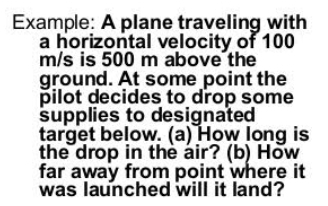 Example: A plane traveling with 
a horizontal velocity of 100
m/s is 500 m above the 
ground. At some point the 
pilot decides to drop some 
supplies to designated 
target below. (a) How long is 
the drop in the air? (b) How 
far away from point where it 
was launched will it land?