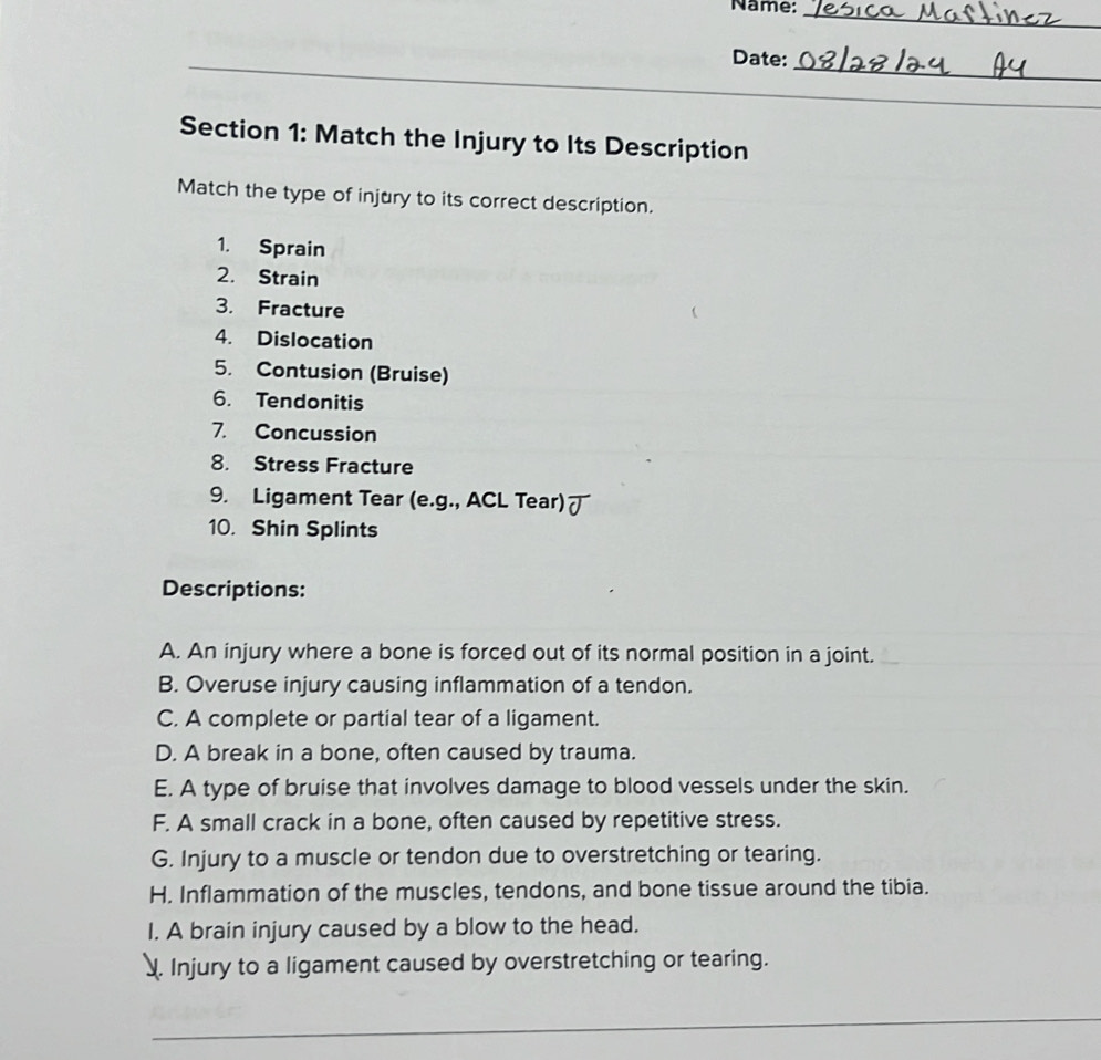 Name:
_
_
Date:
Section 1: Match the Injury to Its Description
Match the type of injury to its correct description.
1. Sprain
2. Strain
3. Fracture
4. Dislocation
5. Contusion (Bruise)
6. Tendonitis
7. Concussion
8. Stress Fracture
9. Ligament Tear (e.g., ACL Tear) ブ
10. Shin Splints
Descriptions:
A. An injury where a bone is forced out of its normal position in a joint.
B. Overuse injury causing inflammation of a tendon.
C. A complete or partial tear of a ligament.
D. A break in a bone, often caused by trauma.
E. A type of bruise that involves damage to blood vessels under the skin.
F. A small crack in a bone, often caused by repetitive stress.
G. Injury to a muscle or tendon due to overstretching or tearing.
H. Inflammation of the muscles, tendons, and bone tissue around the tibia.
I. A brain injury caused by a blow to the head.
. Injury to a ligament caused by overstretching or tearing.
_