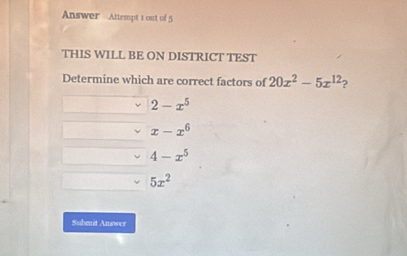 Answer Attempt 1 out of 5
THIS WILL BE ON DISTRICT TEST
Determine which are correct factors of 20x^2-5x^(12) 2
2-x^5
x-x^6
4-x^5
5x^2
Submit Answer