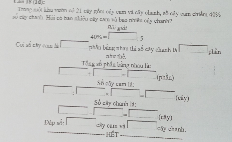 Cau 18 (1d): 
Trong một khu vườn có 21 cây gồm cây cam và cây chanh, số cây cam chiếm 40%
số cây chanh. Hỏi có bao nhiêu cây cam và bao nhiêu cây chanh? 
Bài giải
40% =□ :5
Coi số cây cam là phần bằng nhau thì số cây chanh là □ phần 
như thế. 
Tổng số phần bằng nhau là:
□ +□ =□ (phần) 
Số cây cam là:
□ :□ * □ =□ (cây) 
Số cây chanh là:
□ -□ =□ (cây) 
Đáp số: □ cây cam và □ cây chanh. 
HÉt