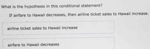 What is the hypothesis in this conditional statement?
If airfare to Hawaii decreases, then airline ticket sales to Hawaii increase.
airline ticket sales to Hawaii increase
airfare to Hawaii decreases