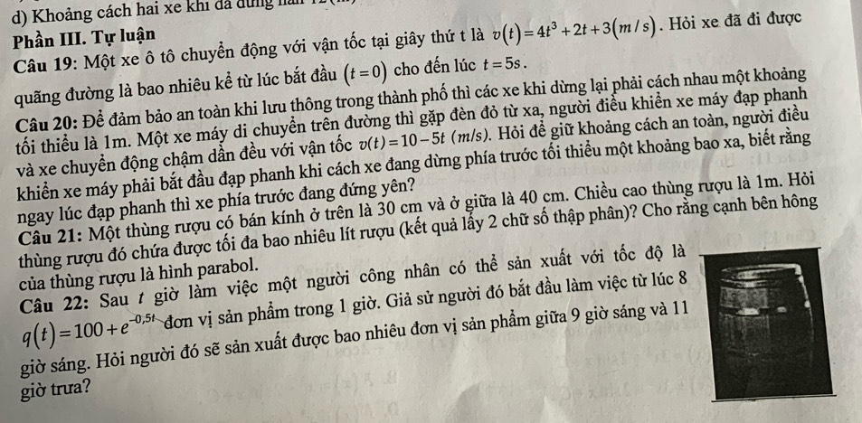 Khoảng cách hai xe khi đã dung h
Phần III. Tự luận
Câu 19: Một xe ô tô chuyển động với vận tốc tại giây thứ t là v(t)=4t^3+2t+3(m/s). Hỏi xe đã đi được
quãng đường là bao nhiêu kể từ lúc bắt đầu (t=0) cho đến lúc t=5s.
Câu 20: Để đảm bảo an toàn khi lưu thông trong thành phố thì các xe khi dừng lại phải cách nhau một khoảng
tối thiểu là 1m. Một xe máy di chuyền trên đường thì gặp đèn đỏ từ * a , người điều khiền xe máy đạp phanh
và xe chuyền động chậm dần đều với vận tốc v(t)=10-5t(m/s) 0. Hỏi để giữ khoảng cách an toàn, người điều
khiển xe máy phải bắt đầu đạp phanh khi cách xe đang dừng phía trước tối thiểu một khoảng bao xa, biết rằng
ngay lúc đạp phanh thì xe phía trước đang đứng yên?
Câu 21: Một thùng rượu có bán kính ở trên là 30 cm và ở giữa là 40 cm. Chiều cao thùng rượu là 1m. Hỏi
thùng rượu đó chứa được tối đa bao nhiêu lít rượu (kết quả lấy 2 chữ số thập phân)? Cho rằng cạnh bên hông
của thùng rượu là hình parabol.
Câu 22: Sau t giờ làm việc một người công nhân có thể sản xuất với tốc độ là
q(t)=100+e^(-0,5t) đơn vị sản phẩm trong 1 giờ. Giả sử người đó bắt đầu làm việc từ lúc 8
giờ sáng. Hỏi người đó sẽ sản xuất được bao nhiêu đơn vị sản phẩm giữa 9 giờ sáng và 11
giờ trưa?