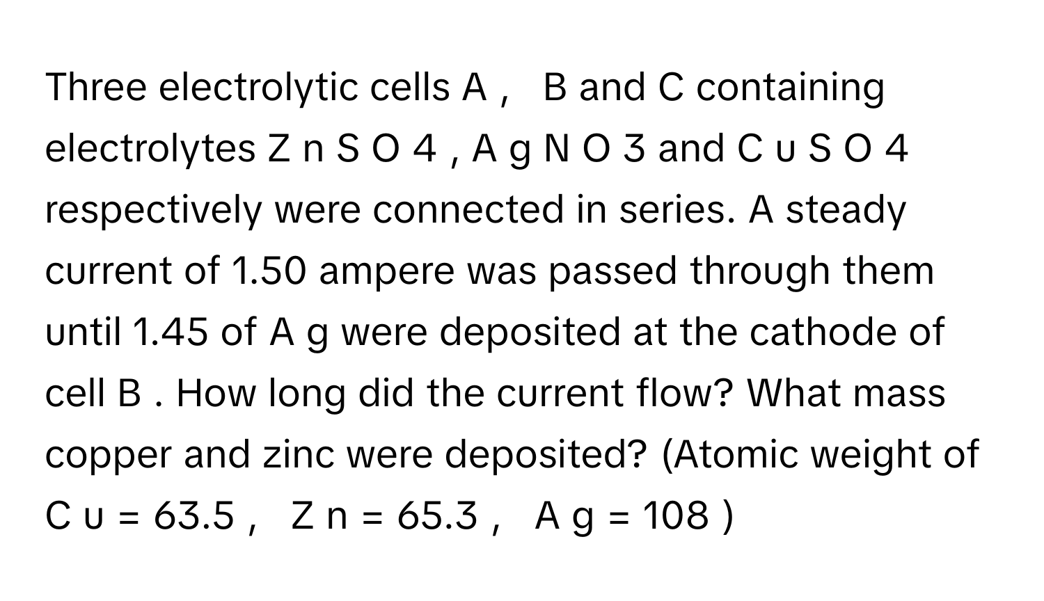 Three electrolytic cells A  ,     B      and C      containing electrolytes Z  n  S  O     4         , A  g  N  O     3          and C  u  S  O     4          respectively were connected in series. A steady current of 1.50 ampere was passed through them until 1.45 of A  g      were deposited at the cathode of cell B     . How long did the current flow? What mass copper and zinc were deposited? (Atomic weight of C  u  =  63.5  ,     Z  n  =  65.3  ,     A  g  =  108     )