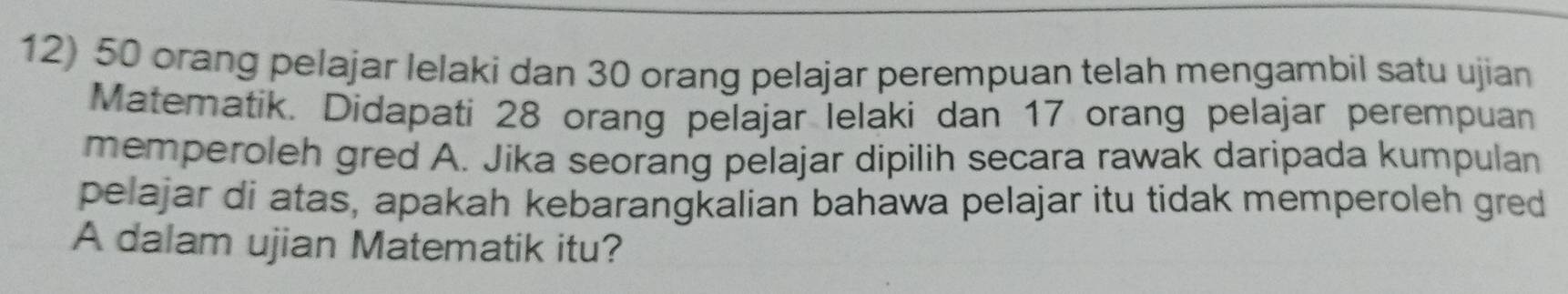 50 orang pelajar lelaki dan 30 orang pelajar perempuan telah mengambil satu ujian 
Matematik. Didapati 28 orang pelajar lelaki dan 17 orang pelajar perempuan 
memperoleh gred A. Jika seorang pelajar dipilih secara rawak daripada kumpulan 
pelajar di atas, apakah kebarangkalian bahawa pelajar itu tidak memperoleh gred 
A dalam ujian Matematik itu?