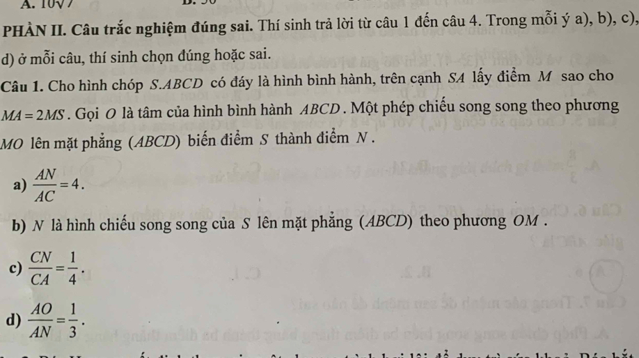 10√7
PHÀN II. Câu trắc nghiệm đúng sai. Thí sinh trả lời từ câu 1 đến câu 4. Trong mỗi ý a), b), c),
d) ở mỗi câu, thí sinh chọn đúng hoặc sai.
Câu 1. Cho hình chóp S. ABCD có đáy là hình bình hành, trên cạnh SA lấy điểm M sao cho
MA=2MS. Gọi O là tâm của hình bình hành ABCD. Một phép chiếu song song theo phương
MO lên mặt phẳng (ABCD) biến điểm S thành điểm N .
a)  AN/AC =4. 
b) N là hình chiếu song song của S lên mặt phẳng (ABCD) theo phương OM.
c)  CN/CA = 1/4 .
d)  AO/AN = 1/3 .