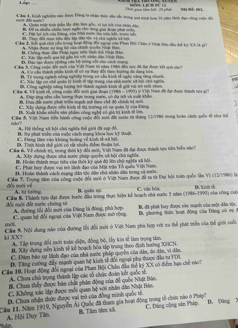 Lóp:  ôN: LỊCH Sử 12
Thời gian làm bài: 20 phút Mã Đề: 002.
Câu 1. Kinh nghiệm nào được Đảng ta nhận thức sâu sắc trong quá trình hơn 30 năm lãnh đạo công cuộc đổi
mới đất nước?
A. Quán triệt tinh thần lấy dân làm gốc, vì lợi ích của nhân dân.
B. Đề ra nhiều chiến lược ngăn cho từng giai đoạn phát triển.
C. Đặt lợi ích của Đảng, của Nhà nước lên trên hết, trước hết.
D. Thay đổi mục tiêu độc lập dân tộc và chủ nghĩa xã hội.
Câu 2, Kết quả chủ yếu trong hoạt động đội ngoại của Phan Bội Châu ở Nhật Bản đầu thế kỷ XX là gì?
A. Nhận được sự ủng hộ của chính quyền Nhật Bản.
B. Chống thực dân Pháp ngay trên lãnh thổ Nhật Bản,
C. Xác lập mối qua hệ gắn bó với nhân dân Nhật Bản.
D. Đào tạo được những cán bộ nòng cốt cho cách mạng.
Câu 3. Công cuộc đổi mới của Việt Nam từ năm 1986 đến nay đã đạt được kết quả nào?
A. Cơ cấu thành phần kinh tế có sự thay đồi theo hướng đa dạng hóa.
B. Tỷ trọng ngành nông nghiệp trong cơ cầu kinh tế ngày càng tăng nhanh.
C. Xác lập cơ chế quản lý kinh tế tập trung của nhà nước xã hội chủ nghĩa.
PH
D. Công nghiệp năng lượng trở thành ngành kinh tế giữ vai trò mũi nhọn.
Câu 4. Về kinh tế, công cuộc đổi mới giai đoạn (1986 - 1995) ở Việt Nam đã đạt được thành tựu gì?
A. Đáp ứng nhu cầu lương thực trong nước, có dự trữ và xuất khẩu.
B. Đưa đất nước phát triển mạnh mẽ theo chế độ chính trị mới.
C. Xây dựng được nên kinh tế thị trường có sự quản lý của Đảng.
D. Xuất khẩu nhiều sản phẩm công nghệ có giá trị kinh tế lớn. IC
Câu 5. Việt Nam tiến hành công cuộc đổi mới đất nước từ tháng 12/1986 trong hoàn cảnh quốc tế như thế
nào?
A. Hệ thống xã hội chủ nghĩa thế giới đã sụp đổ.
B. Sự phát triển của cuộc cách mạng khoa học kỹ thuật.
C. Đang lâm vào khủng hoảng về kinh tế-xã hội.
D. Tình hình thế giới có rất nhiều điểm thuận lợi.
Câu 6. Về chính trị, trong thời kỳ đồi mới, Việt Nam đã đạt được thành tựu tiêu biểu nào?
A. Xây dựng được nhà nước pháp quyền xã hội chủ nghĩa.
B. Hoàn thành mục tiêu của thời kỳ quá độ lên chủ nghĩa xã hội.
C. Phát huy được vai trò lãnh đạo của Mặt trận Tổ quốc Việt Nam.
D. Hoàn thành cách mạng dân tộc dân chủ nhân dân trong cả nước.
Câu 7. Trọng tâm của công cuộc đồi mới ở Việt Nam được đề ra từ Đại hội toàn quốc lần VI (12/1986) là
đổi mới về
A. tư tưởng. B. quân sự. C. văn hóa. D. kinh tế.
Câu 8. Thành tựu đạt được bước đầu trong thực hiện kế hoạch nhà nước 5 năm (1986-1990) của công cuộ
đổi mới đất nước chứng tỏ
A. đường lối đổi mới của Đảng là đúng, phù hợp. B. đã phát huy được sức mạnh của một dân tộc.
C. quan hệ đối ngoại của Việt Nam được mở rộng. D. phương thức hoạt động của Đảng có sự đ
mới.
Câu 9. Nội dung nào của đường lối đổi mới ở Việt Nam phù hợp với xu thế phát triển của thế giới cuối
ki XX?
A. Tập trung đổi mới toàn diện, đồng bộ, lấy kin tế làm trọng tâm.
B. Xây dựng nền kinh tế kế hoạch hóa tập trung theo định hướng XHCN.
C. Đảm bảo sự lãnh đạo của nhà nước pháp quyền của dân, do dân, vì dân.
D. Tăng cường đầy mạnh quan hệ kinh tế đối ngoại phụ thược đầu tư FDI.
Câu 10. Hoạt động đối ngoại của Phạn Bội Châu đầu thế kỷ XX có điểm hạn chế nào?
A. Chưa chú trọng thành lập các tổ chức đoàn kết quốc tế.
B. Chưa thấy được bản chất phản động của đế quốc Nhật Bản.
C. Không xác lập được mối quan hệ với nhân dân Nhật Bản.
D. Chưa nhận thức được vai trò của đồng minh quốc tế.
Câu 11. Năm 1919, Nguyễn Ái Quốc đã tham gia hoạt động trong tổ chức nào ở Pháp? D. Đảng
A. Hội Duy Tân. B. Tâm tâm xã. C. Đảng cộng sản Pháp.
Phád.