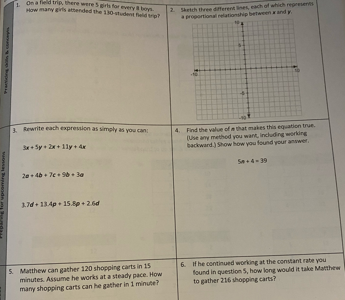 On a field trip, there were 5 girls for every 8 boys. 2. Sketch three different lines, each of which represents 
How many girls attended the 130 -student field trip? artional relationship between x and y. 

3. Rewrite each expression as simply as you can: 4. Find the value of n that makes this equation true. 
(Use any method you want, including working
3x+5y+2x+11y+4x
backward.) Show how you found your answer.
5n+4=39
2a+4b+7c+9b+3a
a 3..7d+13.4p+15.8p+2.6d
5. Matthew can gather 120 shopping carts in 15 6. If he continued working at the constant rate you
minutes. Assume he works at a steady pace. How found in question 5, how long would it take Matthew 
many shopping carts can he gather in 1 minute? to gather 216 shopping carts?