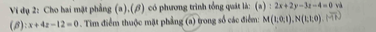 Ví dụ 2: Cho hai mặt phẳng (a),(β) có phương trình tổng quát là: (a):2x+2y-3z-4=0 và 
(B): x+4z-12=0. Tim điểm thuộc mặt phẳng (a) trong số các điểm: M(1;0;1), N(1;1;0).