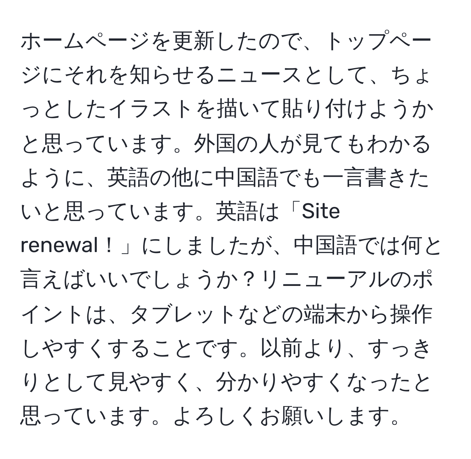 ホームページを更新したので、トップページにそれを知らせるニュースとして、ちょっとしたイラストを描いて貼り付けようかと思っています。外国の人が見てもわかるように、英語の他に中国語でも一言書きたいと思っています。英語は「Site renewal！」にしましたが、中国語では何と言えばいいでしょうか？リニューアルのポイントは、タブレットなどの端末から操作しやすくすることです。以前より、すっきりとして見やすく、分かりやすくなったと思っています。よろしくお願いします。