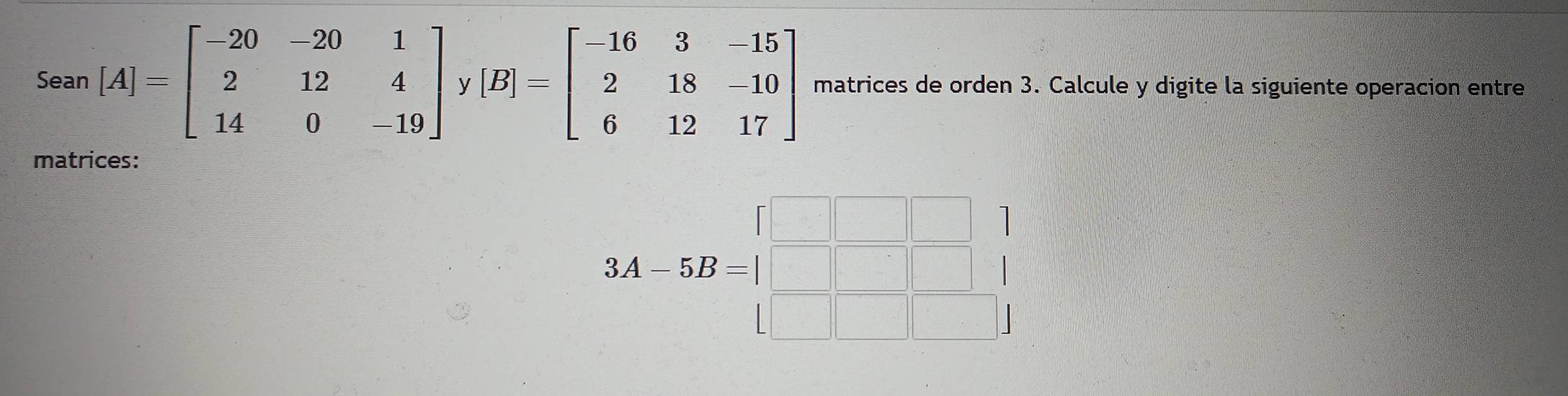 Sean [A]=beginbmatrix -20&-20&1 2&12&4 14&0&-19endbmatrix y [B]=beginbmatrix -16&3&-15 2&18&-10 6&12&17endbmatrix matrices de orden 3. Calcule y digite la siguiente operacion entre
matrices:
3A-5B=beginbmatrix □ &□ &□  □ &□ &□  □ &□ &□ endbmatrix