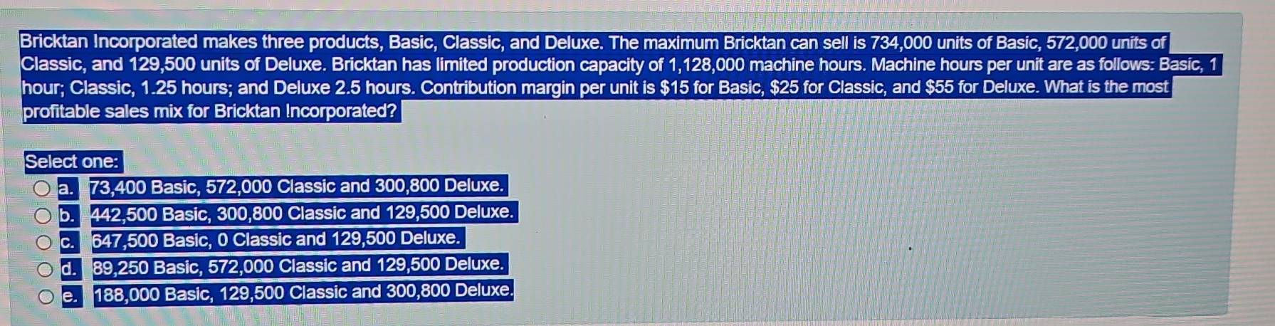 Bricktan Incorporated makes three products, Basic, Classic, and Deluxe. The maximum Bricktan can sell is 734,000 units of Basic, 572,000 units of
Classic, and 129,500 units of Deluxe. Bricktan has limited production capacity of 1,128,000 machine hours. Machine hours per unit are as follows: Basic, 1
hour; Classic, 1.25 hours; and Deluxe 2.5 hours. Contribution margin per unit is $15 for Basic, $25 for Classic, and $55 for Deluxe. What is the most
profitable sales mix for Bricktan Incorporated?
Select one:
a. 73,400 Basic, 572,000 Classic and 300,800 Deluxe.
b. 442,500 Basic, 300,800 Classic and 129,500 Deluxe.
c. * 647,500 Basic, 0 Classic and 129,500 Deluxe.
d. 89,250 Basic, 572,000 Classic and 129,500 Deluxe.
e. 188,000 Basic, 129,500 Classic and 300,800 Deluxe.