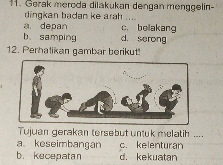 Gerak meroda dilakukan dengan menggelin-
dingkan badan ke arah ....
a. depan c. belakang
b. samping d. serong
12. Perhatikan gambar berikut!
Tujuan gerakan tersebut untuk melatih ....
a. keseimbangan c. kelenturan
b. kecepatan d. kekuatan