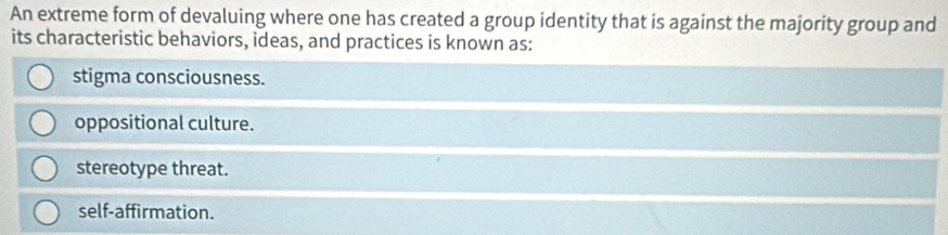 An extreme form of devaluing where one has created a group identity that is against the majority group and
its characteristic behaviors, ideas, and practices is known as:
stigma consciousness.
oppositional culture.
stereotype threat.
self-affirmation.