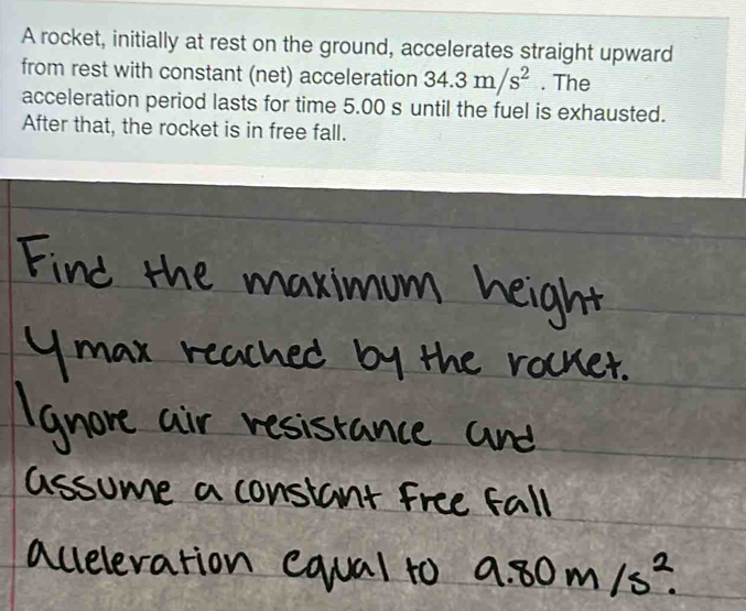 A rocket, initially at rest on the ground, accelerates straight upward 
from rest with constant (net) acceleration 34.3m/s^2. The 
acceleration period lasts for time 5.00 s until the fuel is exhausted. 
After that, the rocket is in free fall.