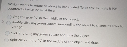 William wants to rotate an object he has created. To be able to rotate it 90°
counterclockwise, he must first:
drag the gray ' X '' in the middle of the object.
double click any green square surrounding the object to change its color to
orange.
click and drag any green square and turn the object.
right click on the '' X '' in the middle of the object and drag.