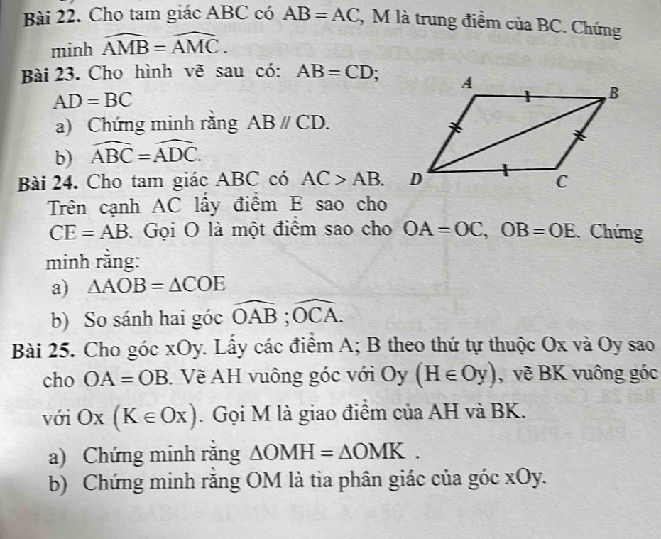 Cho tam giác ABC có AB=AC , M là trung điểm của BC. Chứng 
minh overline AMB=overline AMC. 
Bài 23. Cho hình vẽ sau có: AB=CD;
AD=BC
a) Chứng minh rằng ABparallel CD. 
b) widehat ABC=widehat ADC. 
Bài 24. Cho tam giác ABC có AC>AB. 
Trên cạnh AC lấy điểm E sao cho
CE=AB. Gọi O là một điểm sao cho OA=OC, OB=OE Chứng 
minh rằng: 
a) △ AOB=△ COE
b) So sánh hai góc widehat OAB;widehat OCA. 
Bài 25. Cho góc xOy. Lấy các điểm A; B theo thứ tự thuộc Ox và Oy sao 
cho OA=OB. Về AH vuông góc với Oy (H∈ Oy) , về BK vuông góc 
với Ox(K∈ Ox). Gọi M là giao điểm của AH và BK. 
a) Chứng minh rằng △ OMH=△ OMK. 
b) Chứng minh răng OM là tia phân giác của góc xOy.