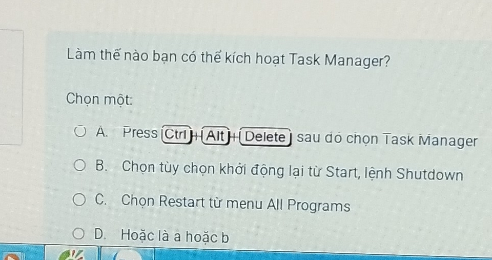 Làm thế nào bạn có thể kích hoạt Task Manager?
Chọn một
A. Press [Ctr + Alt + [Delete) sau đó chọn Task Manager
B. Chọn tùy chọn khởi động lại từ Start, lệnh Shutdown
C. Chọn Restart từ menu All Programs
D. Hoặc là a hoặc b