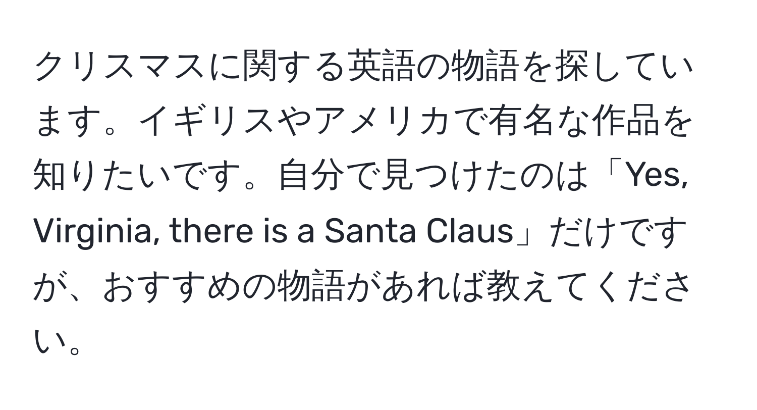 クリスマスに関する英語の物語を探しています。イギリスやアメリカで有名な作品を知りたいです。自分で見つけたのは「Yes, Virginia, there is a Santa Claus」だけですが、おすすめの物語があれば教えてください。