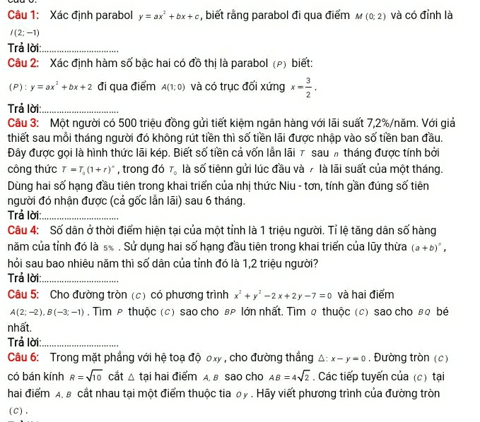 Xác định parabol y=ax^2+bx+c , biết rằng parabol đi qua điểm M(0;2) và có đỉnh là
I(2;-1)
Trả lời:_
Câu 2: Xác định hàm số bậc hai có đồ thị là parabol (ρ) biết:
(P): y=ax^2+bx+2 đi qua điểm A(1;0) và có trục đối xứng x= 3/2 .
Trả lời:_
Câu 3: Một người có 500 triệu đồng gửi tiết kiệm ngân hàng với lãi suất 7,2%/năm. Với giả
thiết sau mỗi tháng người đó không rút tiền thì số tiền lãi được nhập vào số tiền ban đầu.
Đây được gọi là hình thức lãi kép. Biết số tiền cả vốn lẫn lãi τ sau h tháng được tính bởi
công thức T=T_0(1+r)^n , trong đó T_0 là số tiênn gửi lúc đầu và 7 là lãi suất của một tháng.
Dùng hai số hạng đầu tiên trong khai triển của nhị thức Niu - tơn, tính gần đúng số tiên
người đó nhận được (cả gốc lẫn lãi) sau 6 tháng.
Trả lời:_
Câu 4: Số dân ở thời điểm hiện tại của một tỉnh là 1 triệu người. Tỉ lệ tăng dân số hàng
năm của tỉnh đó là s. . Sử dụng hai số hạng đầu tiên trong khai triển của lũy thừa (a+b)^n,
hỏi sau bao nhiêu năm thì số dân của tỉnh đó là 1,2 triệu người?
Trả lời:_
Câu 5: Cho đường tròn (c) có phương trình x^2+y^2-2x+2y-7=0 và hai điểm
A(2;-2),B(-3;-1). Tìm p thuộc (c) sao cho вρ lớn nhất. Tìm q thuộc (c) sao cho вq bé
nhất.
Trả lời:_
Câu 6: Trong mặt phẳng với hệ toạ độ ơxy , cho đường thẳng △ :x-y=0. Đường tròn (c)
có bán kính R=sqrt(10) cắt △ t tại hai điểm A, B sao cho AB=4sqrt(2). Các tiếp tuyến của (c) tại
hai điểm A, B cắt nhau tại một điểm thuộc tia by . Hãy viết phương trình của đường tròn
(C).