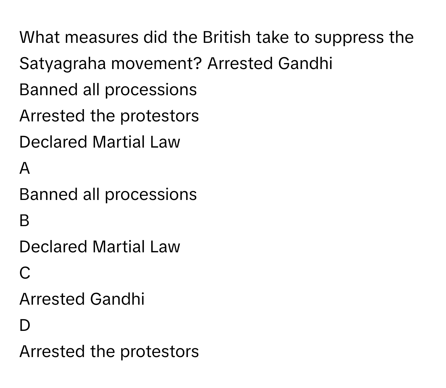 What measures did the British take to suppress the Satyagraha movement? Arrested Gandhi
Banned all processions
Arrested the protestors
Declared Martial Law

A  
Banned all processions 


B  
Declared Martial Law 


C  
Arrested Gandhi 


D  
Arrested the protestors