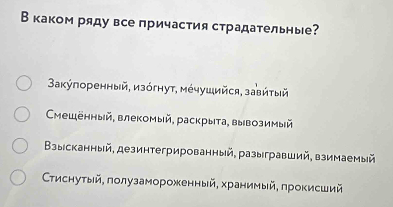 Вкаком ряду все причастия страдательные?
Вακύπоренный, изόгнут, мέчушийся, завйτый
Ćещенный, влекомый, раскрыта, вывозимый
Βзыісканный, дезинтегрированный, разыгравший, взимаемый
Ссτиснутый, πолузамороженный, хранимый, πрокисший