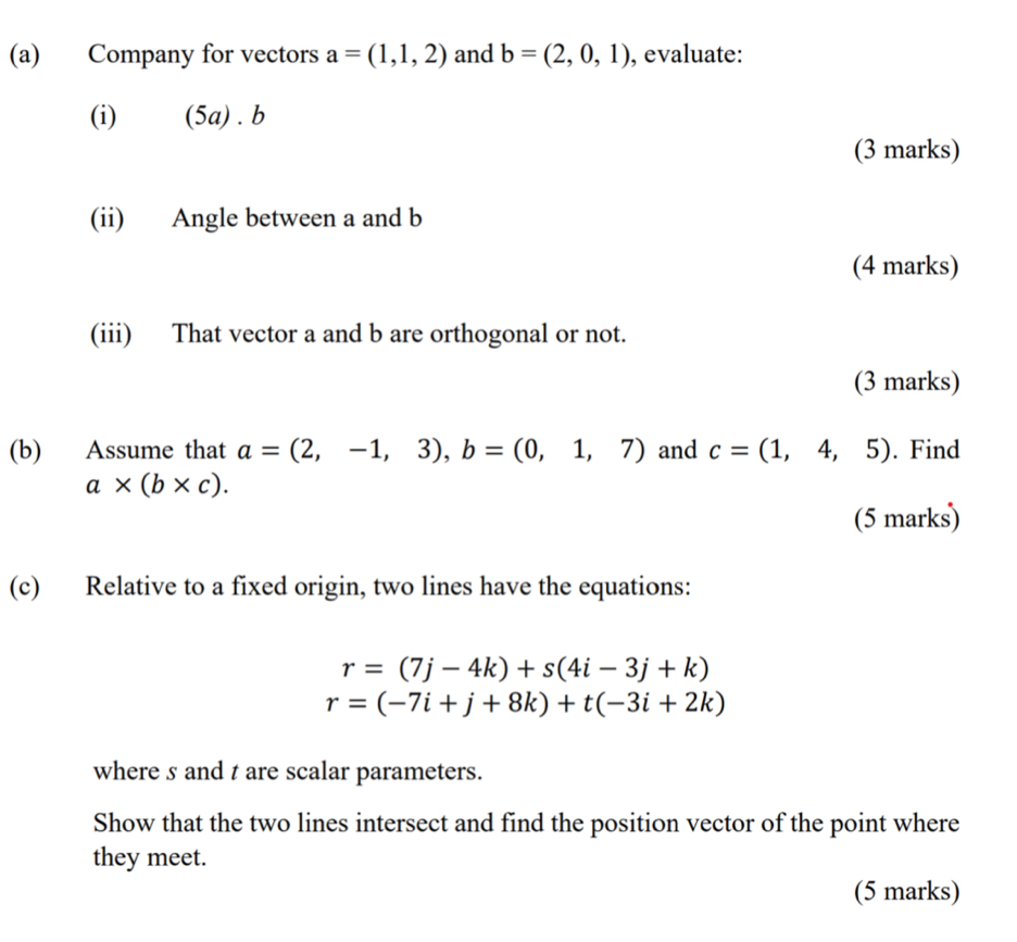 Company for vectors a=(1,1,2) and b=(2,0,1) , evaluate: 
(i) 5 a) . b
(3 marks) 
(ii) Angle between a and b
(4 marks) 
(iii) That vector a and b are orthogonal or not. 
(3 marks) 
(b) Assume that a=(2,-1,3), b=(0,1,7) and c=(1,4,5). Find
a* (b* c). 
(5 marks) 
(c) Relative to a fixed origin, two lines have the equations:
r=(7j-4k)+s(4i-3j+k)
r=(-7i+j+8k)+t(-3i+2k)
where s and t are scalar parameters. 
Show that the two lines intersect and find the position vector of the point where 
they meet. 
(5 marks)