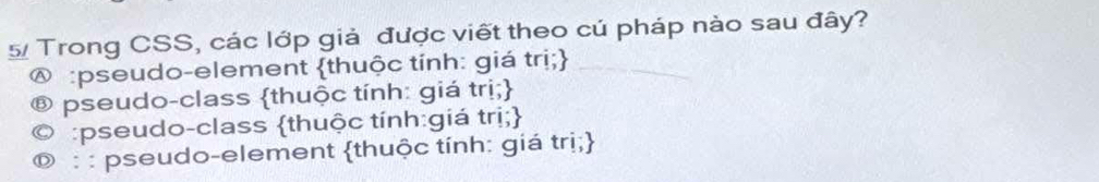 Trong CSS, các lớp giả được viết theo cú pháp nào sau đây?
@ :pseudo-element thuộc tính: giá trị;
pseudo-class thuộc tính: giá trị;
:pseudo-class thuộc tính:giá trị;
@ : : pseudo-element thuộc tính: giá trị;