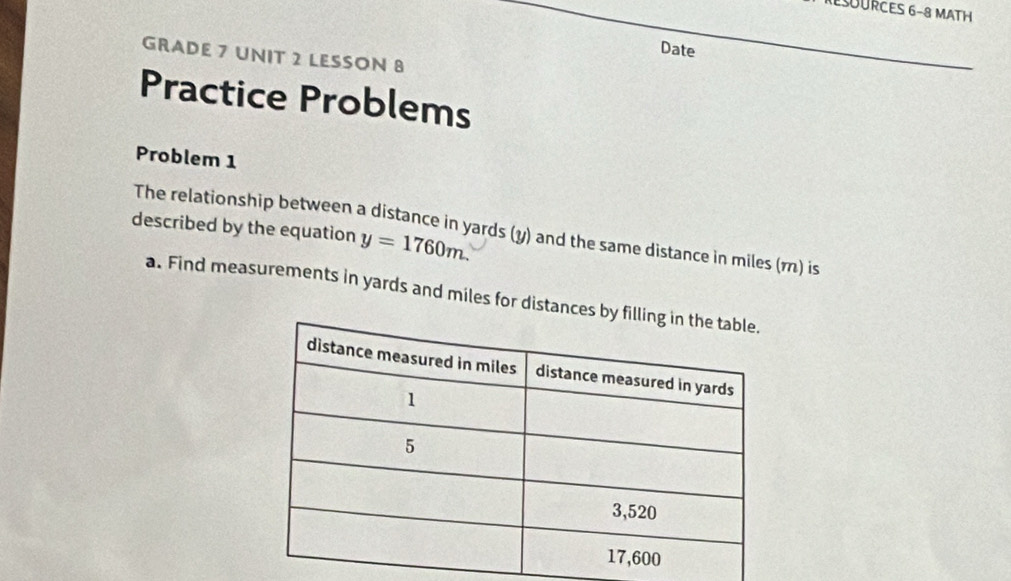 ESURCES 6-8 MATH 
Date 
GRADE 7 UNIT 2 LESSON 8 
Practice Problems 
Problem 1 
described by the equation y=1760m. 
The relationship between a distance in yards (y) and the same distance in miles (m) is 
a. Find measurements in yards and miles for distances b