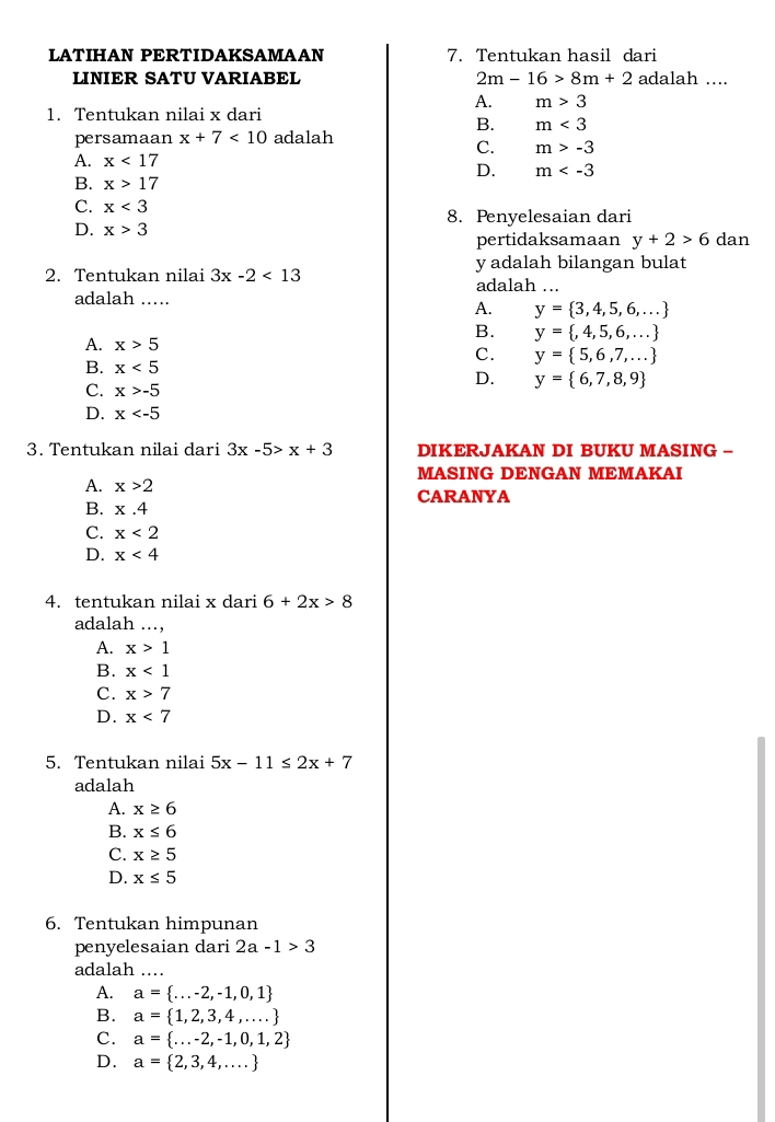 LATIHAN PERTIDAKSAMAAN 7. Tentukan hasil dari
LINIER SATU VARIABEL 2m-16>8m+2 adalah ....
A. m>3
1. Tentukan nilai x dari
B. m<3</tex>
persamaan x+7<10</tex> adalah
C. m>-3
A. x<17</tex>
D. m
B. x>17
C. x<3</tex> 8. Penyelesaian dari
D. x>3 dan
pertidaksamaan y+2>6
y adalah bilangan bulat
2. Tentukan nilai 3x-2<13</tex> adalah ...
adalah ... A. y= 3,4,5,6,...
B. y= ,4,5,6,...
A. x>5
C. y= 5,6,7,...
B. x<5</tex>
D. y= 6,7,8,9
C. x>-5
D. x
3. Tentukan nilai dari 3x-5>x+3 DIKERJAKAN DI BUKU MASING -
MASING DENGAN MEMAKAI
A. x>2 CARANYA
B. x.4
C. x<2</tex>
D. x<4</tex>
4. tentukan nilai x dari 6+2x>8
adalah ...,
A. x>1
B. x<1</tex>
C. x>7
D. x<7</tex>
5. Tentukan nilai 5x-11≤ 2x+7
adalah
A. x≥ 6
B. x≤ 6
C. x≥ 5
D. x≤ 5
6. Tentukan himpunan
penyelesaian dari 2a-1>3
adalah ..
A. a= ...-2,-1,0,1
B. a= 1,2,3,4,...
C. a= ...-2,-1,0,1,2
D. a= 2,3,4,...