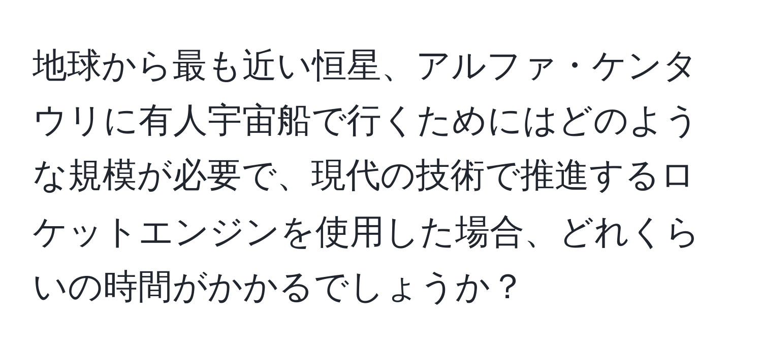 地球から最も近い恒星、アルファ・ケンタウリに有人宇宙船で行くためにはどのような規模が必要で、現代の技術で推進するロケットエンジンを使用した場合、どれくらいの時間がかかるでしょうか？