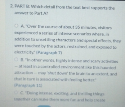 Which detail from the text best supports the
answer to Part A?
A. "Over the course of about 35 minutes, visitors
experienced a series of intense scenarios where, in
addition to unsettling characters and special effects, they
were touched by the actors, restrained, and exposed to
electricity." (Paragraph 7)
B. "In other words, highly intense and scary activities
— at least in a controlled environment like this haunted
attraction — may 'shut down' the brain to an extent, and
that in turn is associated with feeling better."
(Paragraph 11)
C. "Doing intense, exciting, and thrilling things
together can make them more fun and help create