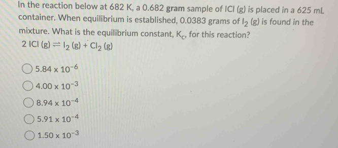 In the reaction below at 682 K, a 0.682 gram sample of ICI(g) is placed in a 625 mL
container. When equilibrium is established, 0.0383 grams of I_2(g) is found in the
mixture. What is the equilibrium constant, K_c , for this reaction?
2ICI(g)leftharpoons I_2(g)+CI_2(g)
5.84* 10^(-6)
4.00* 10^(-3)
8.94* 10^(-4)
5.91* 10^(-4)
1.50* 10^(-3)