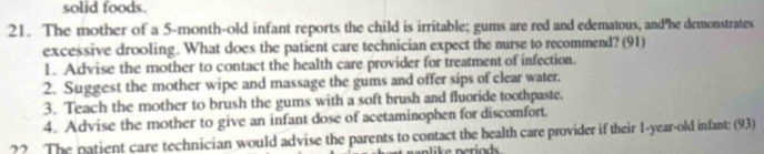 solid foods. 
21. The mother of a 5-month-old infant reports the child is irritable; gums are red and edematous, and"he demonstrates 
excessive drooling. What does the patient care technician expect the nurse to recommend? (91) 
1. Advise the mother to contact the health care provider for treatment of infection. 
2. Suggest the mother wipe and massage the gums and offer sips of clear water. 
3. Teach the mother to brush the gums with a soft brush and fluoride toothpaste. 
4. Advise the mother to give an infant dose of acetaminophen for discomfort. 
22 The patient care technician would advise the parents to contact the health care provider if their 1-year-old infant: (93) 
a lik e neriods