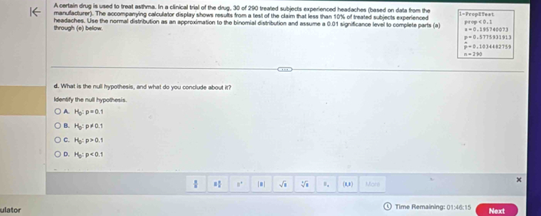 A certain drug is used to treat asthma. In a clinical trial of the drug, 30 of 290 treated subjects experienced headaches (based on data from the
manufacturer). The accompanying calculator display shows results from a test of the claim that less than 10% of treated subjects experienced 1 -PropZTest
headaches. Use the normal distribution as an approximation to the binomial distribution and assume a 0.01 significance level to complete parts (a) prop<0.1
through (e) bellow.
z=0.195740073
p=0.5775931913
hat p=0.1034482759
n=290
d. What is the null hypothesis, and what do you conclude about it?
Identify the null hypothesis.
A. H_0:p=0.1
B. H_0:p!= 0.1
C. H_0:p>0.1
D. H_0:p<0.1
 8/8  □  □ /□   □° sqrt(s) sqrt[3](8) 0. (8,8) More
ulator Time Remaining: 01:46:15 Next